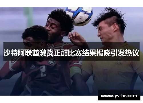 沙特阿联酋激战正酣比赛结果揭晓引发热议